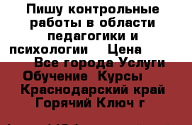 Пишу контрольные работы в области педагогики и психологии. › Цена ­ 300-650 - Все города Услуги » Обучение. Курсы   . Краснодарский край,Горячий Ключ г.